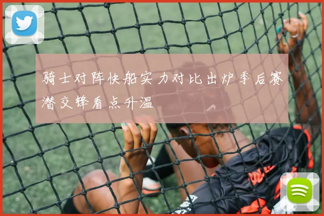 骑士对阵快船实力对比出炉季后赛潜交锋看点升温
