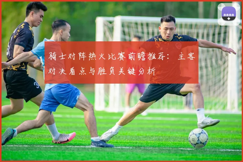骑士对阵热火比赛前瞻推荐：主客对决看点与胜负关键分析