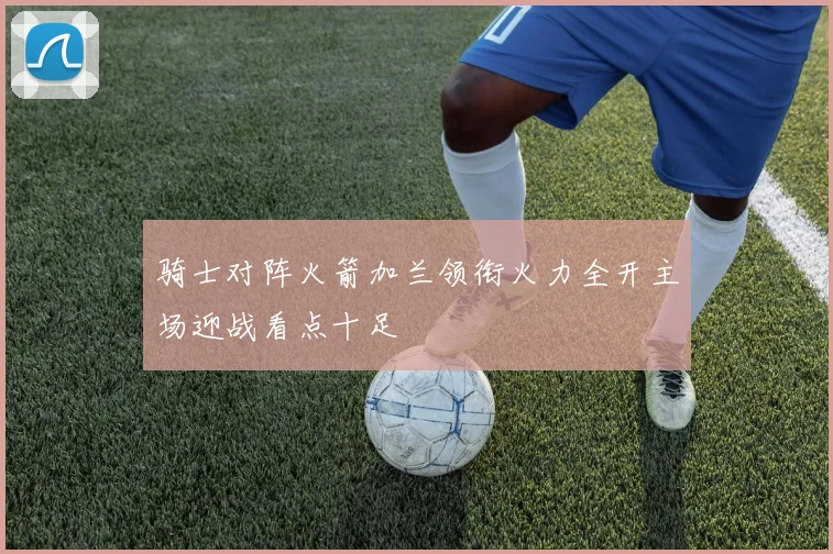 骑士对阵火箭加兰领衔火力全开主场迎战看点十足