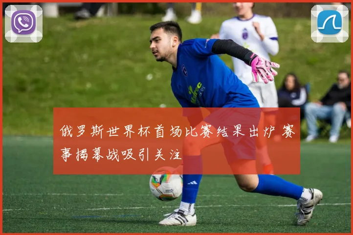 俄罗斯世界杯首场比赛结果出炉 赛事揭幕战吸引关注