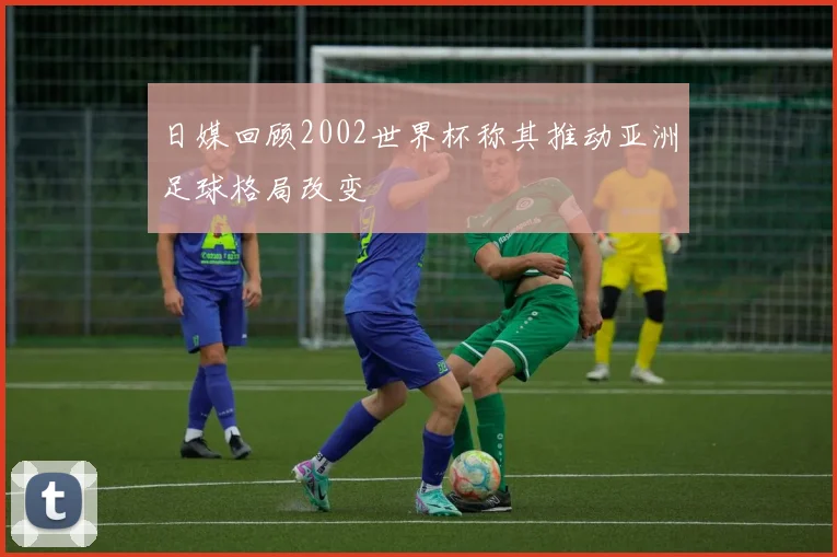 日媒回顾2002世界杯称其推动亚洲足球格局改变