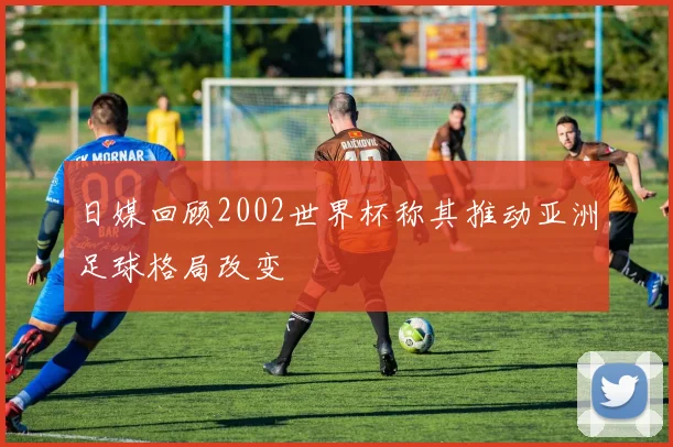 日媒回顾2002世界杯称其推动亚洲足球格局改变