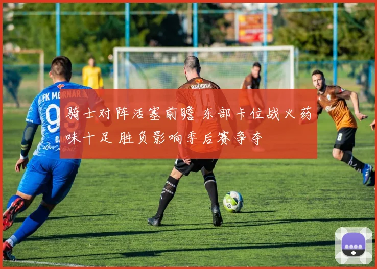 骑士对阵活塞前瞻 东部卡位战火药味十足 胜负影响季后赛争夺