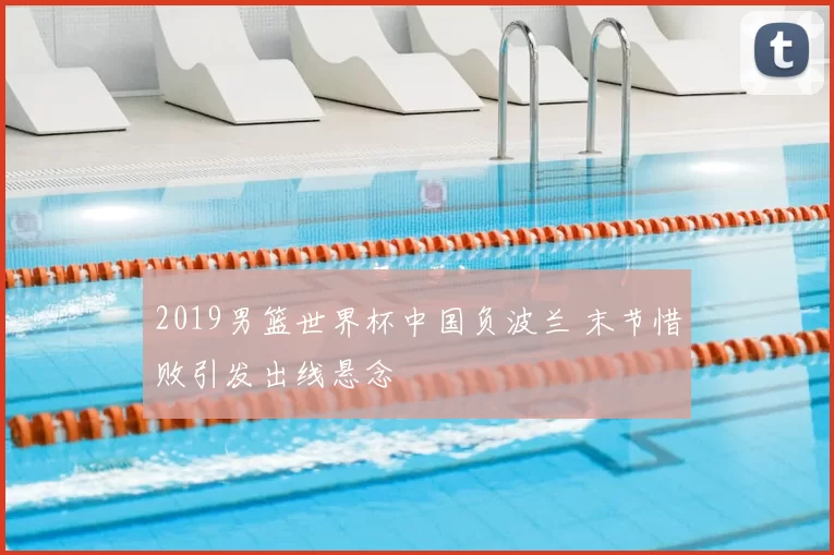 2019男篮世界杯中国负波兰 末节惜败引发出线悬念