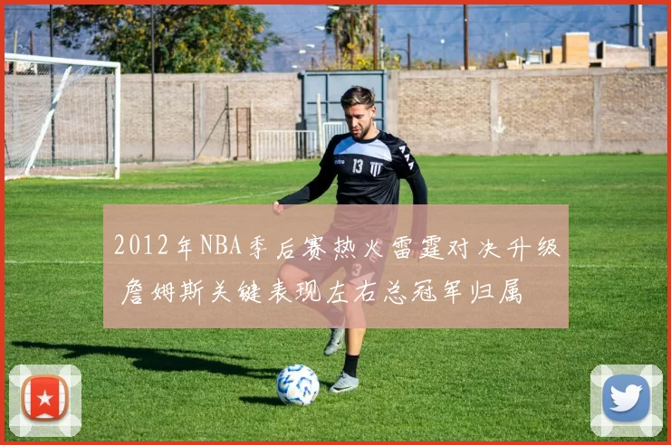 2012年NBA季后赛热火雷霆对决升级 詹姆斯关键表现左右总冠军归属