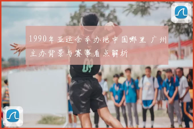 1990年亚运会举办地中国哪里 广州主办背景与赛事看点解析