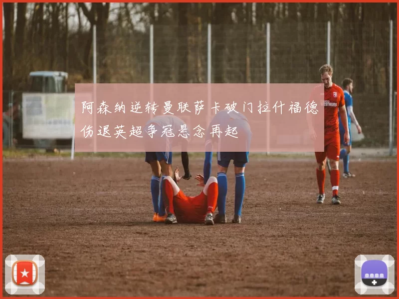 阿森纳逆转曼联萨卡破门拉什福德伤退英超争冠悬念再起
