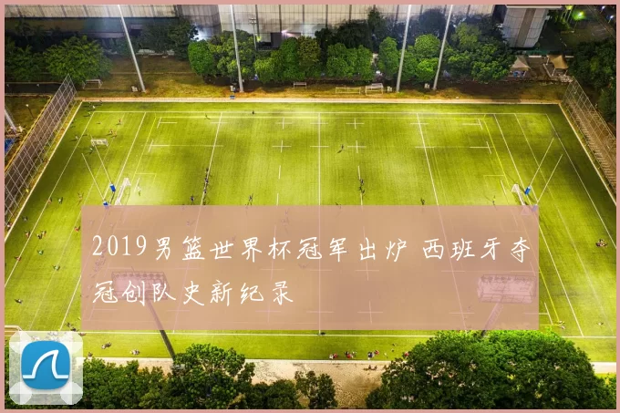 2019男篮世界杯冠军出炉 西班牙夺冠创队史新纪录