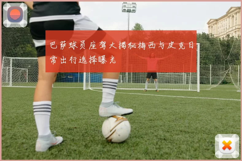 巴萨球员座驾大揭秘梅西与皮克日常出行选择曝光