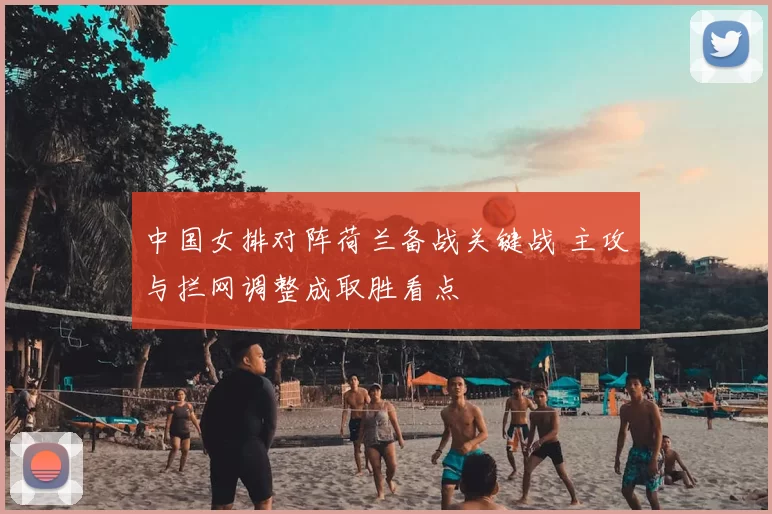 中国女排对阵荷兰备战关键战 主攻与拦网调整成取胜看点
