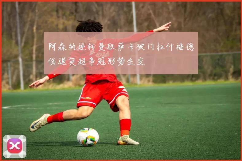 阿森纳逆转曼联萨卡破门拉什福德伤退英超争冠形势生变