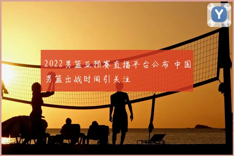 2022男篮亚预赛直播平台公布 中国男篮出战时间引关注