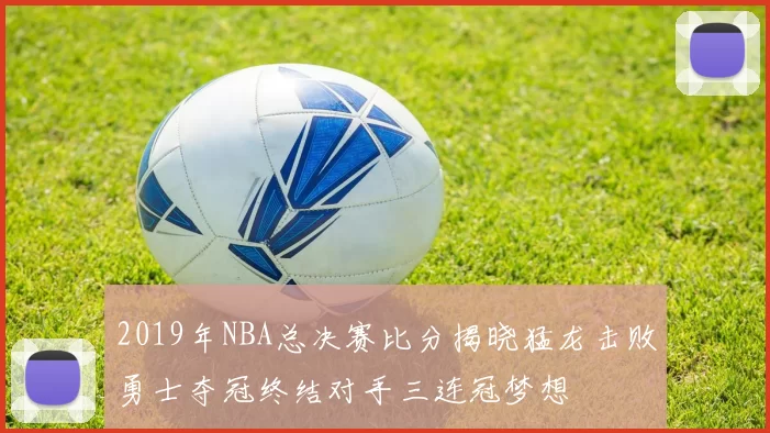 2019年NBA总决赛比分揭晓猛龙击败勇士夺冠终结对手三连冠梦想