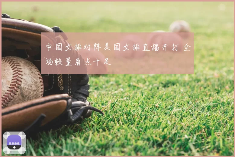 中国女排对阵美国女排直播开打 全场较量看点十足