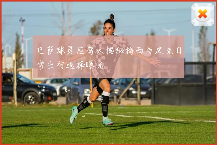 巴萨球员座驾大揭秘梅西与皮克日常出行选择曝光