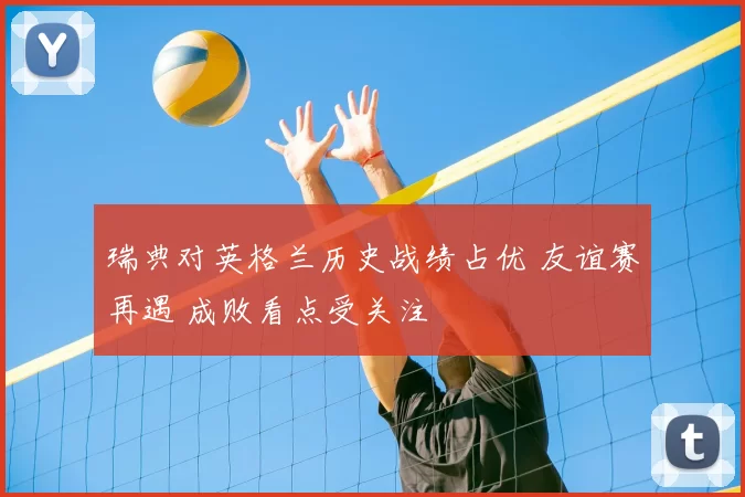 瑞典对英格兰历史战绩占优 友谊赛再遇 成败看点受关注