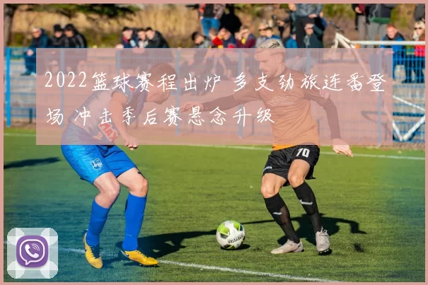 2022篮球赛程出炉 多支劲旅连番登场 冲击季后赛悬念升级