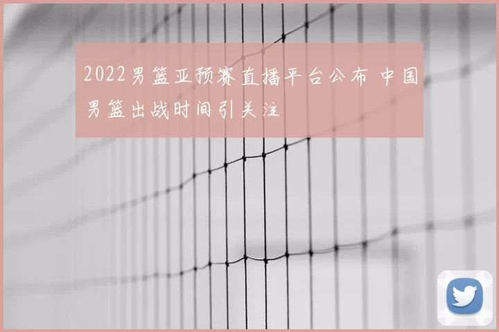2022男篮亚预赛直播平台公布 中国男篮出战时间引关注