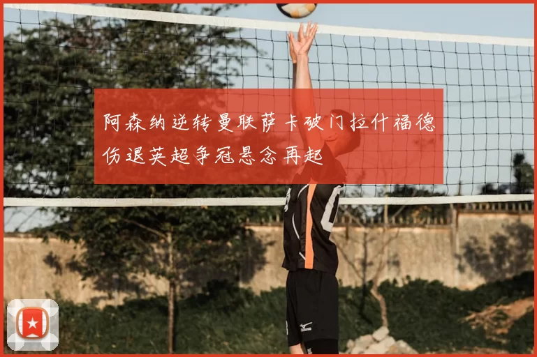 阿森纳逆转曼联萨卡破门拉什福德伤退英超争冠悬念再起