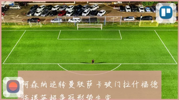 阿森纳逆转曼联萨卡破门拉什福德伤退英超争冠形势生变