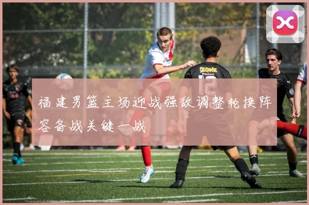 福建男篮主场迎战强敌调整轮换阵容备战关键一战