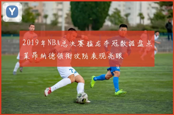 2019年NBA总决赛猛龙夺冠数据盘点莱昂纳德领衔攻防表现亮眼