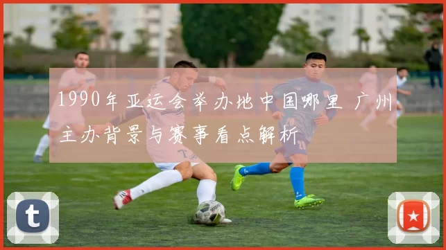 1990年亚运会举办地中国哪里 广州主办背景与赛事看点解析
