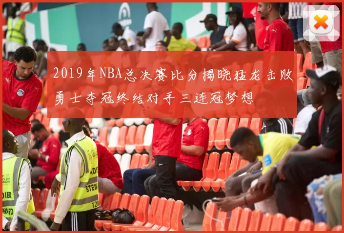 2019年NBA总决赛比分揭晓猛龙击败勇士夺冠终结对手三连冠梦想