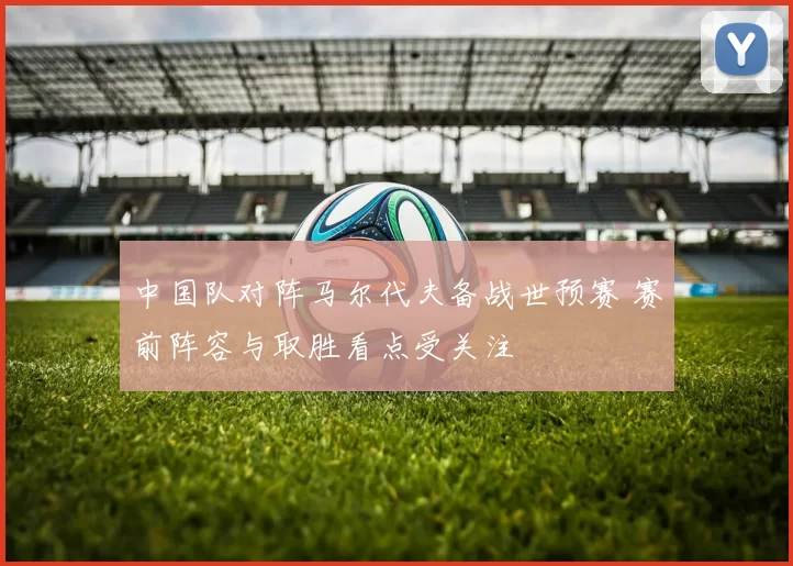 中国队对阵马尔代夫备战世预赛 赛前阵容与取胜看点受关注