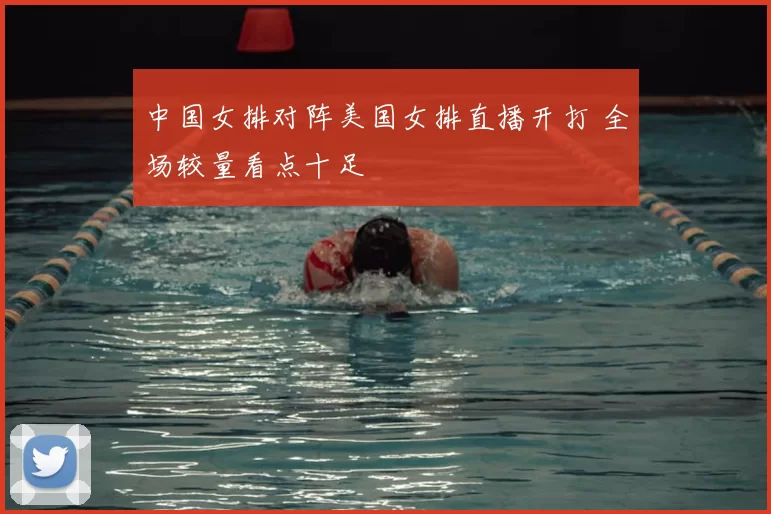 中国女排对阵美国女排直播开打 全场较量看点十足