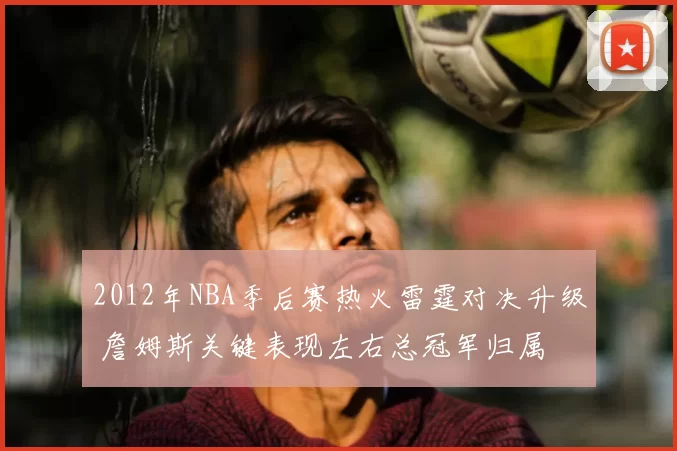2012年NBA季后赛热火雷霆对决升级 詹姆斯关键表现左右总冠军归属