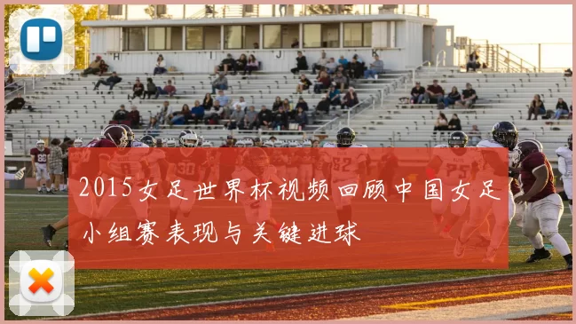 2015女足世界杯视频回顾中国女足小组赛表现与关键进球