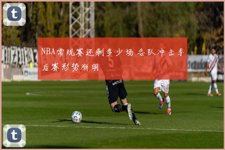 NBA常规赛还剩多少场 各队冲击季后赛形势渐明
