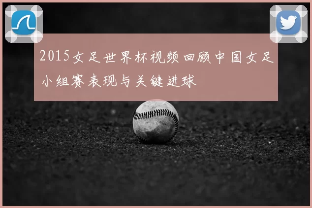 2015女足世界杯视频回顾中国女足小组赛表现与关键进球