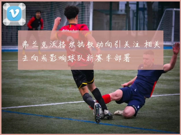 弗兰克沃格尔执教动向引关注 相关去向或影响球队新赛季部署