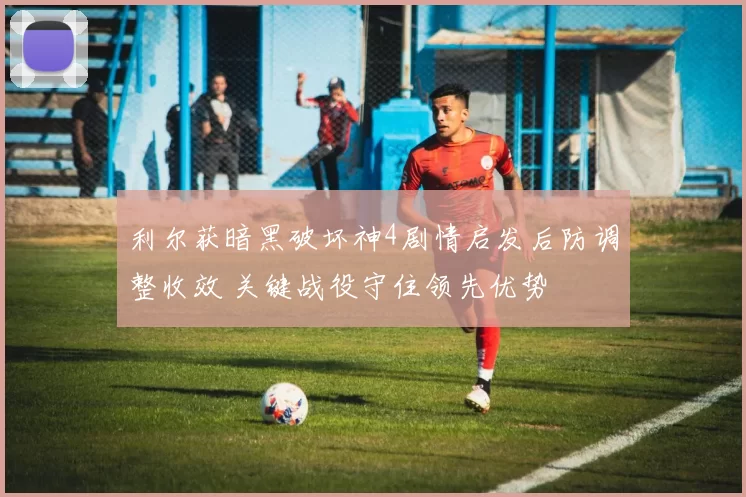 利尔获暗黑破坏神4剧情启发后防调整收效 关键战役守住领先优势